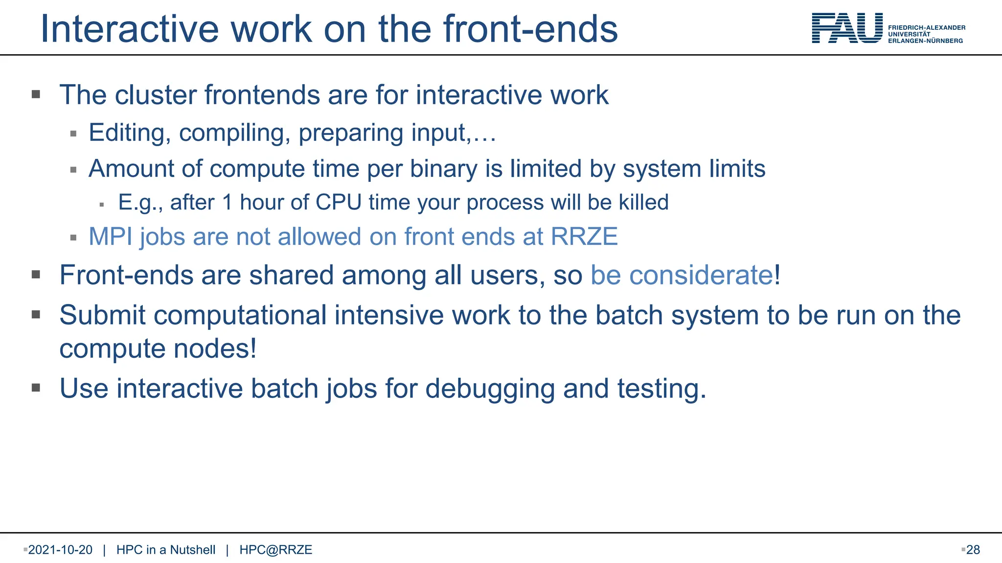 Interactive work on the front-ends  The cluster frontends are for interactive work  Editing, compiling, preparing input,…  Amount of compute time per binary is limited by system limits  E.g., after 1 hour of CPU time your process will be killed  MPI jobs are not allowed on front ends at RRZE  Front-ends are shared among all users, so be considerate!  Submit computational intensive work to the batch system to be run on the compute nodes!  Use interactive batch jobs for debugging and testing. 2021-10-20 | HPC in a Nutshell | HPC@RRZE 28 
