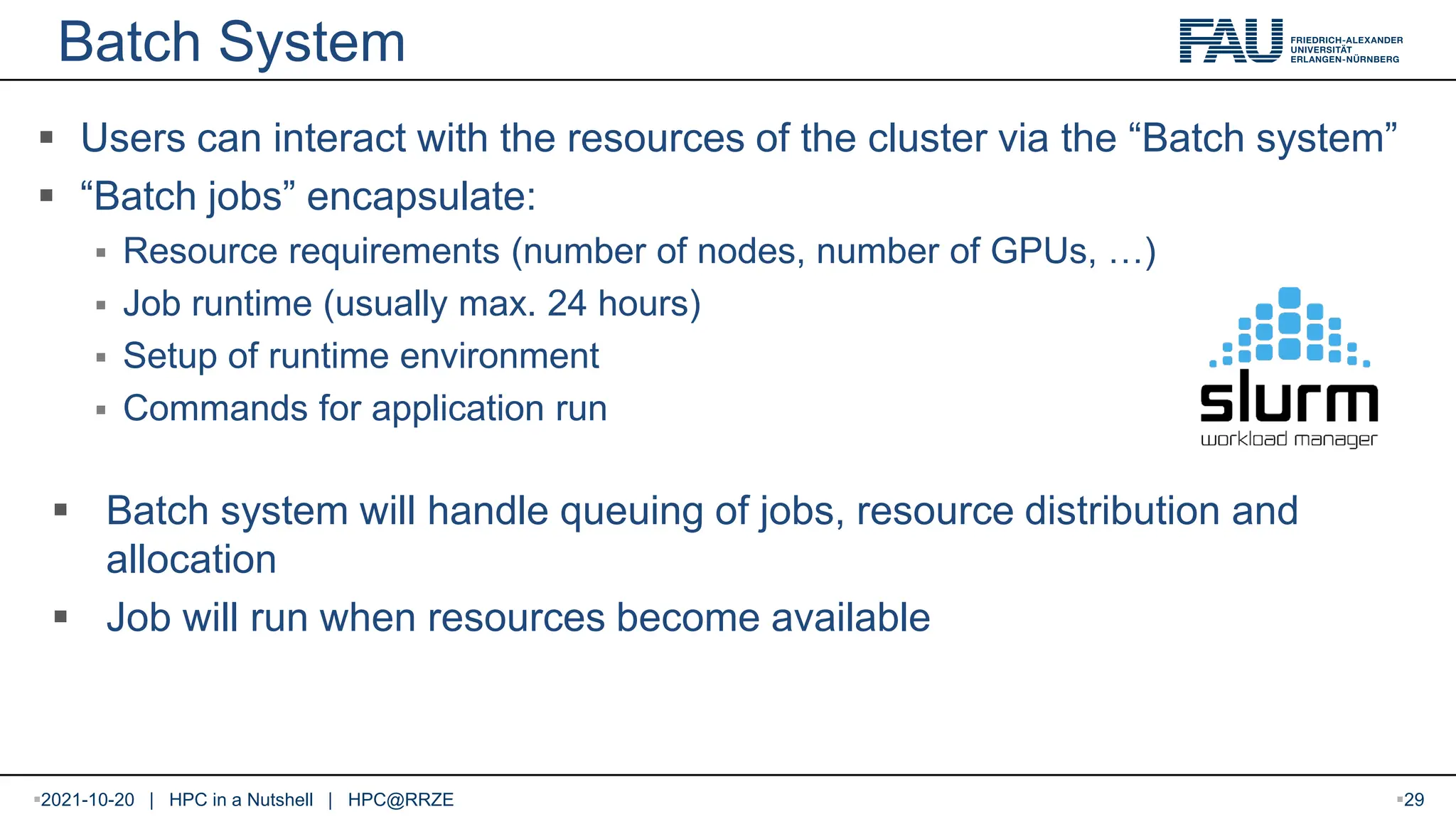 Batch System  Users can interact with the resources of the cluster via the “Batch system”  “Batch jobs” encapsulate:  Resource requirements (number of nodes, number of GPUs, …)  Job runtime (usually max. 24 hours)  Setup of runtime environment  Commands for application run  Batch system will handle queuing of jobs, resource distribution and allocation  Job will run when resources become available 2021-10-20 | HPC in a Nutshell | HPC@RRZE 29 