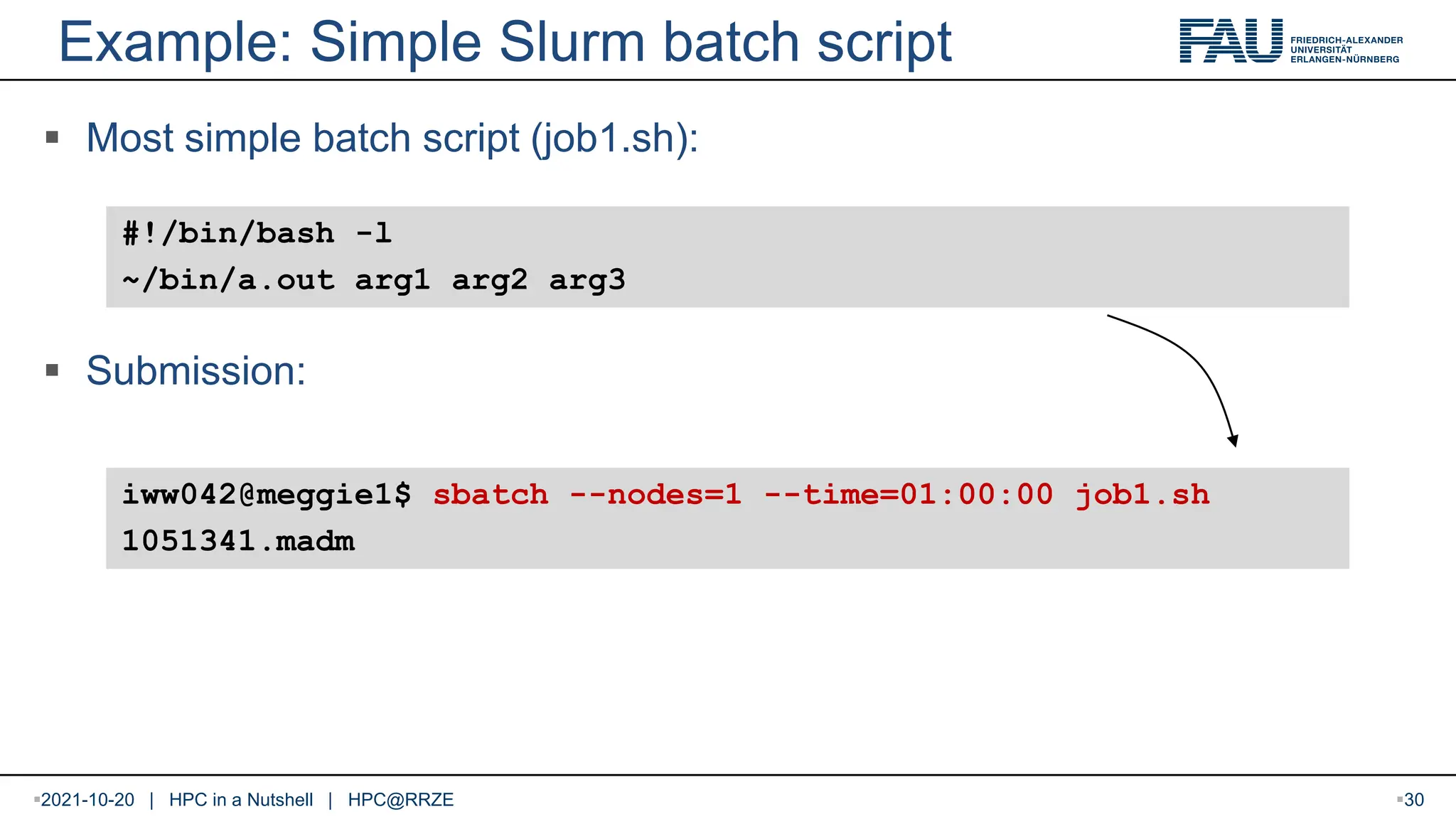 Example: Simple Slurm batch script  Most simple batch script (job1.sh):  Submission: #!/bin/bash -l ~/bin/a.out arg1 arg2 arg3 iww042@meggie1$ sbatch --nodes=1 --time=01:00:00 job1.sh 1051341.madm 2021-10-20 | HPC in a Nutshell | HPC@RRZE 30 