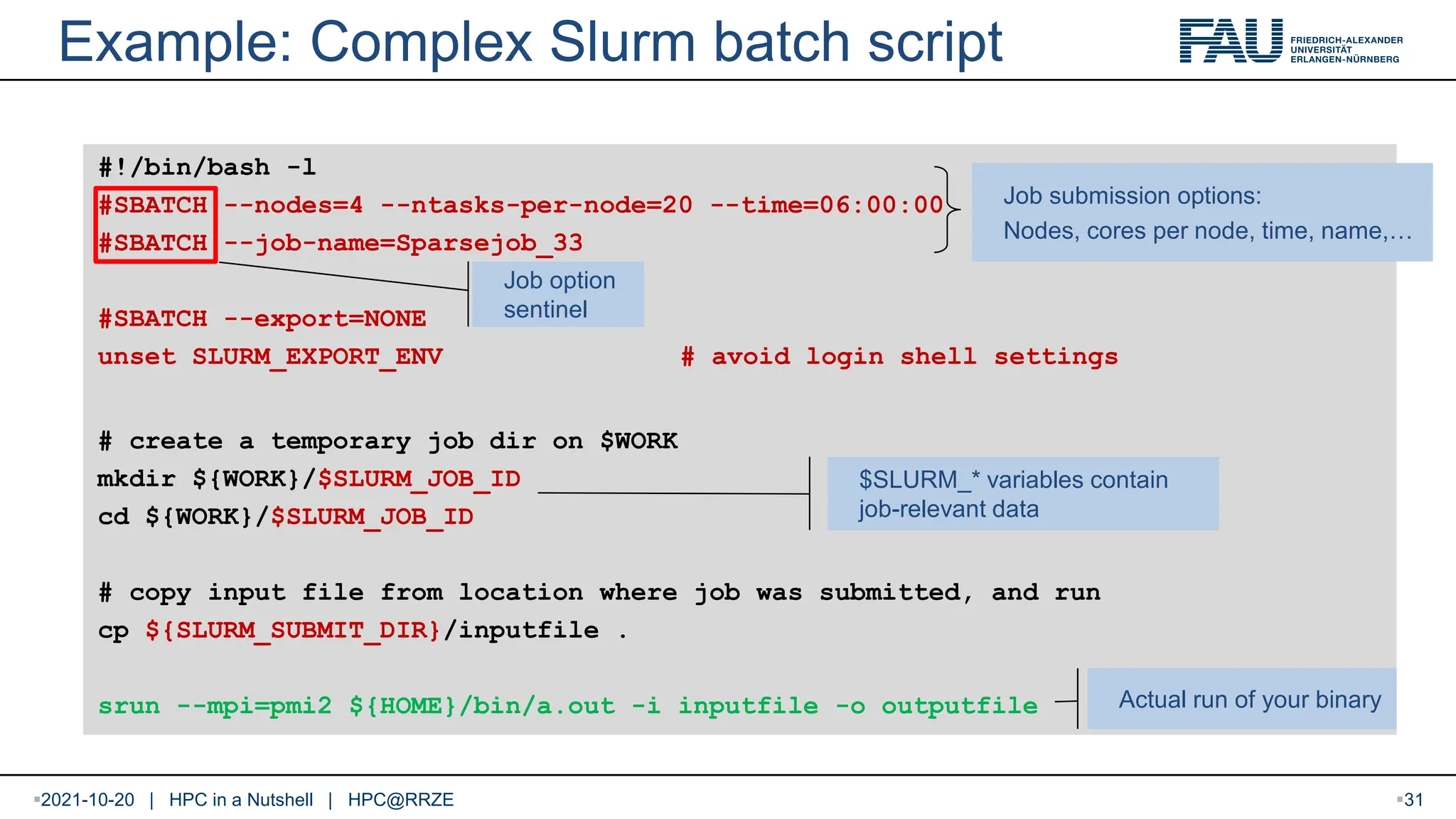 2021-10-20 | HPC in a Nutshell | HPC@RRZE Example: Complex Slurm batch script #!/bin/bash -l #SBATCH --nodes=4 --ntasks-per-node=20 --time=06:00:00 #SBATCH --job-name=Sparsejob_33 #SBATCH --export=NONE unset SLURM_EXPORT_ENV # avoid login shell settings # create a temporary job dir on $WORK mkdir ${WORK}/$SLURM_JOB_ID cd ${WORK}/$SLURM_JOB_ID # copy input file from location where job was submitted, and run cp ${SLURM_SUBMIT_DIR}/inputfile . srun --mpi=pmi2 ${HOME}/bin/a.out -i inputfile -o outputfile Job submission options: Nodes, cores per node, time, name,… Job option sentinel $SLURM_* variables contain job-relevant data Actual run of your binary 31 