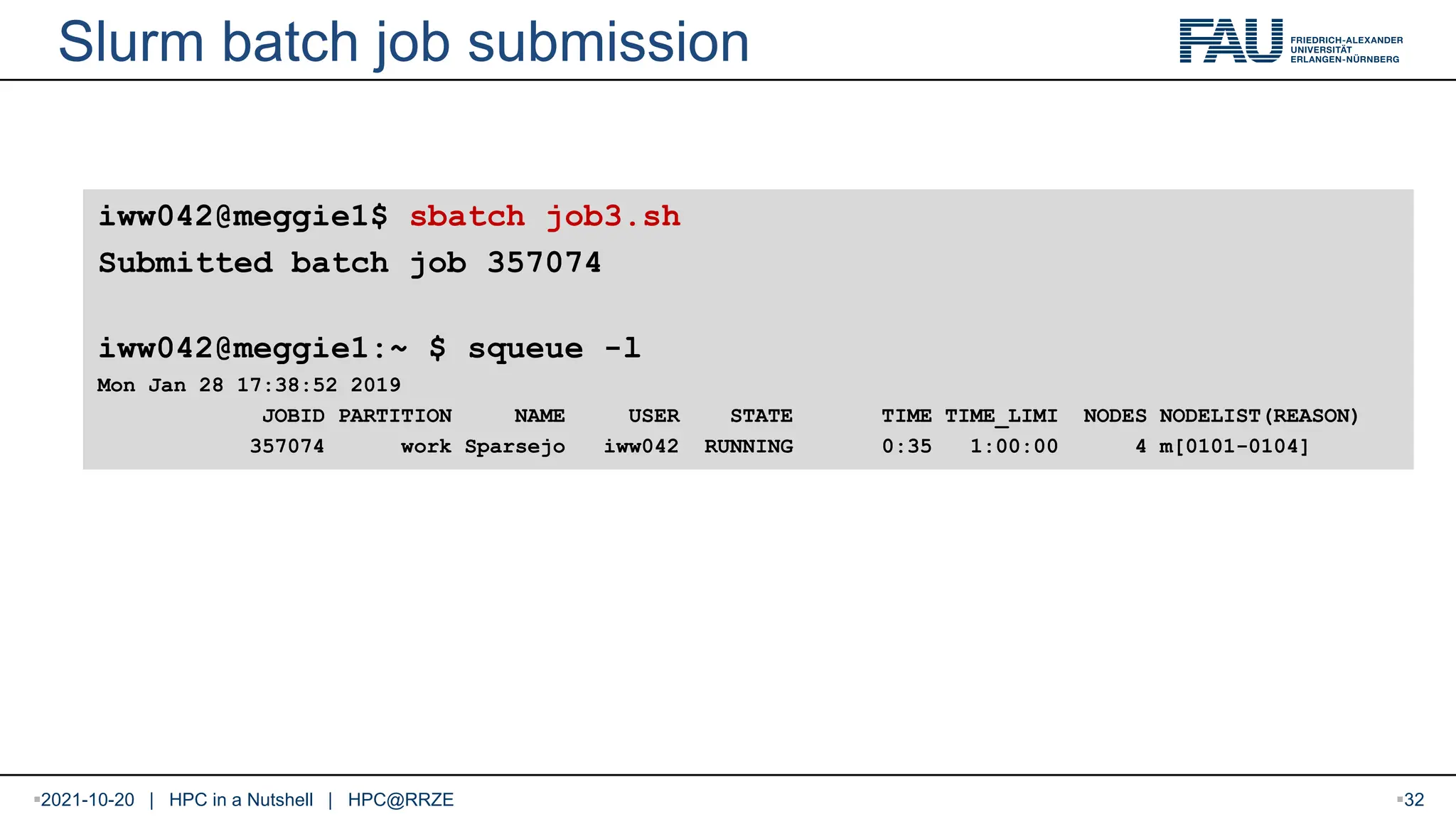 2021-10-20 | HPC in a Nutshell | HPC@RRZE Slurm batch job submission iww042@meggie1$ sbatch job3.sh Submitted batch job 357074 iww042@meggie1:~ $ squeue -l Mon Jan 28 17:38:52 2019 JOBID PARTITION NAME USER STATE TIME TIME_LIMI NODES NODELIST(REASON) 357074 work Sparsejo iww042 RUNNING 0:35 1:00:00 4 m[0101-0104] 32 