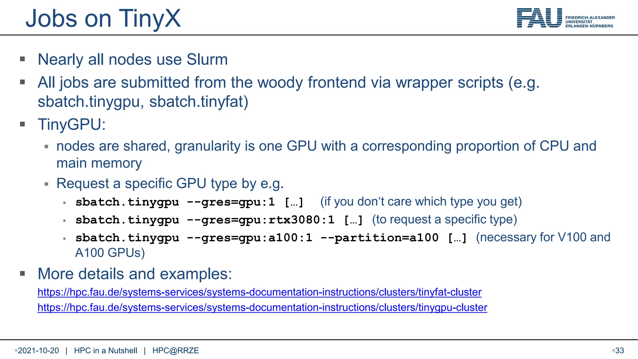 Jobs on TinyX  Nearly all nodes use Slurm  All jobs are submitted from the woody frontend via wrapper scripts (e.g. sbatch.tinygpu, sbatch.tinyfat)  TinyGPU:  nodes are shared, granularity is one GPU with a corresponding proportion of CPU and main memory  Request a specific GPU type by e.g.  sbatch.tinygpu --gres=gpu:1 […] (if you don‘t care which type you get)  sbatch.tinygpu --gres=gpu:rtx3080:1 […] (to request a specific type)  sbatch.tinygpu --gres=gpu:a100:1 --partition=a100 […] (necessary for V100 and A100 GPUs)  More details and examples: https://hpc.fau.de/systems-services/systems-documentation-instructions/clusters/tinyfat-cluster https://hpc.fau.de/systems-services/systems-documentation-instructions/clusters/tinygpu-cluster 2021-10-20 | HPC in a Nutshell | HPC@RRZE 33 