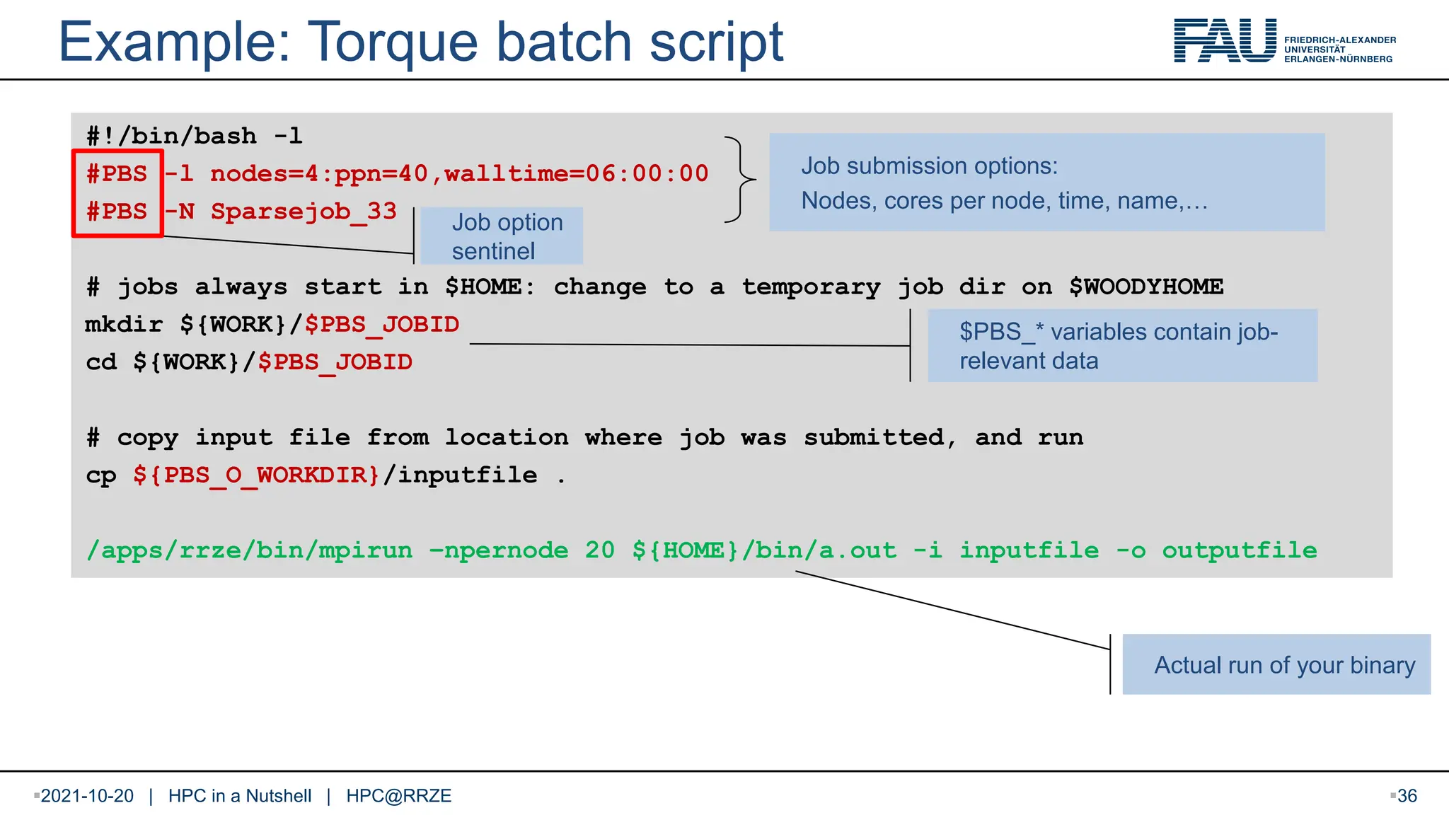 Example: Torque batch script #!/bin/bash -l #PBS -l nodes=4:ppn=40,walltime=06:00:00 #PBS -N Sparsejob_33 # jobs always start in $HOME: change to a temporary job dir on $WOODYHOME mkdir ${WORK}/$PBS_JOBID cd ${WORK}/$PBS_JOBID # copy input file from location where job was submitted, and run cp ${PBS_O_WORKDIR}/inputfile . /apps/rrze/bin/mpirun –npernode 20 ${HOME}/bin/a.out -i inputfile -o outputfile Job submission options: Nodes, cores per node, time, name,… $PBS_* variables contain job- relevant data Actual run of your binary Job option sentinel 2021-10-20 | HPC in a Nutshell | HPC@RRZE 36 