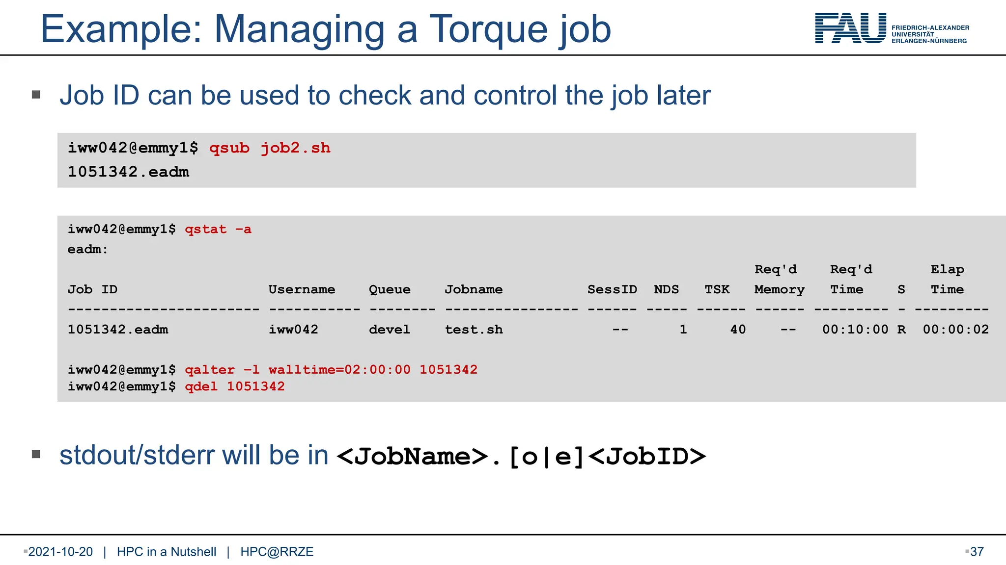 Example: Managing a Torque job  Job ID can be used to check and control the job later  stdout/stderr will be in <JobName>.[o|e]<JobID> iww042@emmy1$ qsub job2.sh 1051342.eadm iww042@emmy1$ qstat –a eadm: Req'd Req'd Elap Job ID Username Queue Jobname SessID NDS TSK Memory Time S Time ----------------------- ----------- -------- ---------------- ------ ----- ------ ------ --------- - --------- 1051342.eadm iww042 devel test.sh -- 1 40 -- 00:10:00 R 00:00:02 iww042@emmy1$ qalter –l walltime=02:00:00 1051342 iww042@emmy1$ qdel 1051342 2021-10-20 | HPC in a Nutshell | HPC@RRZE 37 