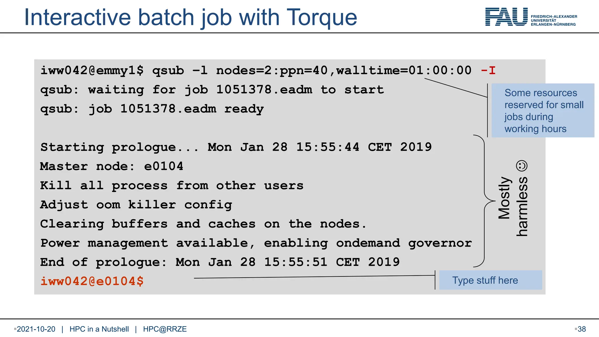 Interactive batch job with Torque iww042@emmy1$ qsub –l nodes=2:ppn=40,walltime=01:00:00 -I qsub: waiting for job 1051378.eadm to start qsub: job 1051378.eadm ready Starting prologue... Mon Jan 28 15:55:44 CET 2019 Master node: e0104 Kill all process from other users Adjust oom killer config Clearing buffers and caches on the nodes. Power management available, enabling ondemand governor End of prologue: Mon Jan 28 15:55:51 CET 2019 iww042@e0104$ Type stuff here Mostly harmless  Some resources reserved for small jobs during working hours 2021-10-20 | HPC in a Nutshell | HPC@RRZE 38 