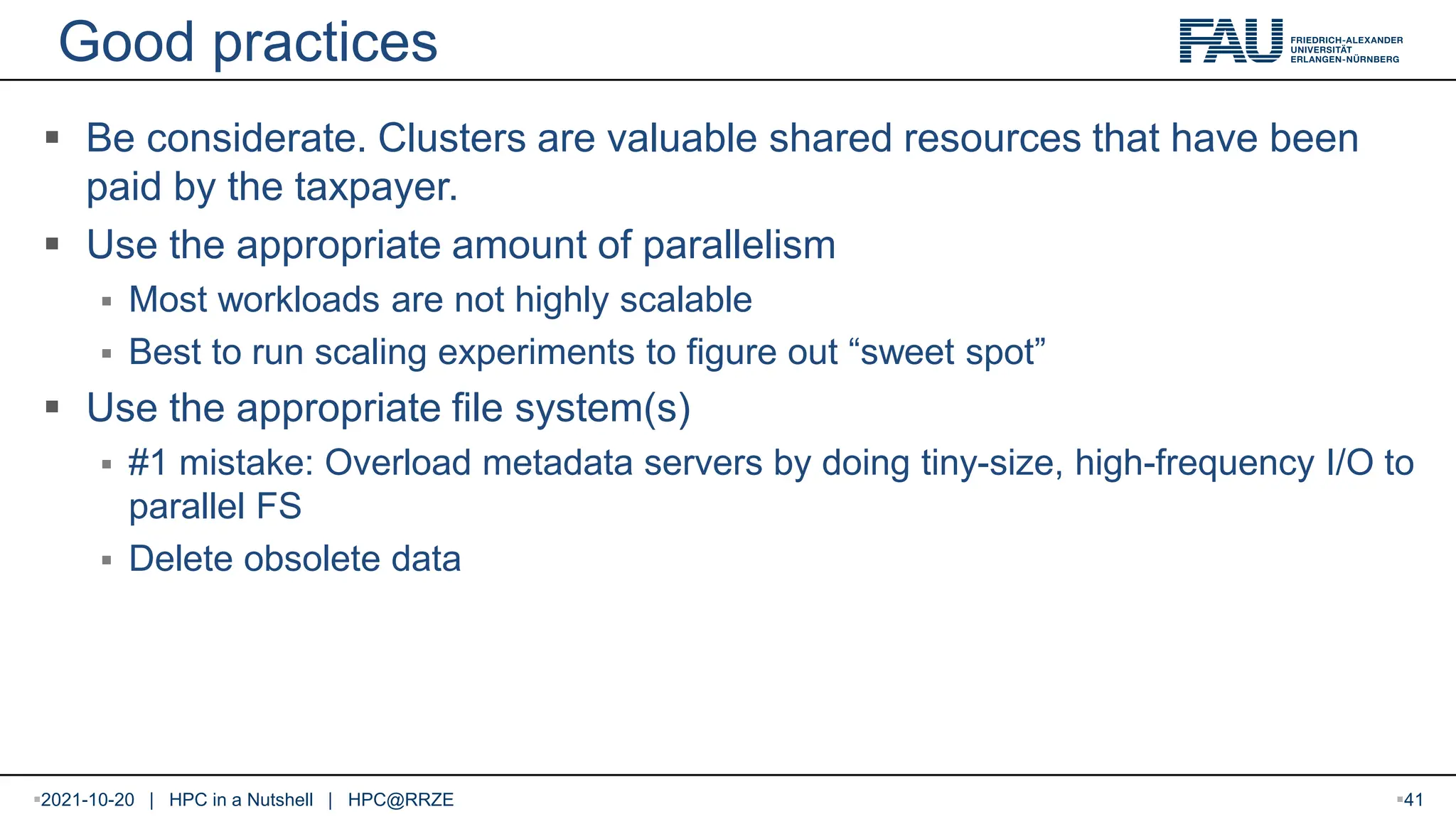 Good practices  Be considerate. Clusters are valuable shared resources that have been paid by the taxpayer.  Use the appropriate amount of parallelism  Most workloads are not highly scalable  Best to run scaling experiments to figure out “sweet spot”  Use the appropriate file system(s)  #1 mistake: Overload metadata servers by doing tiny-size, high-frequency I/O to parallel FS  Delete obsolete data 2021-10-20 | HPC in a Nutshell | HPC@RRZE 41 