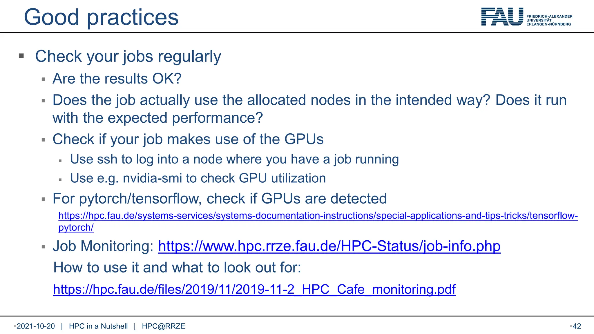 Good practices  Check your jobs regularly  Are the results OK?  Does the job actually use the allocated nodes in the intended way? Does it run with the expected performance?  Check if your job makes use of the GPUs  Use ssh to log into a node where you have a job running  Use e.g. nvidia-smi to check GPU utilization  For pytorch/tensorflow, check if GPUs are detected https://hpc.fau.de/systems-services/systems-documentation-instructions/special-applications-and-tips-tricks/tensorflow- pytorch/  Job Monitoring: https://www.hpc.rrze.fau.de/HPC-Status/job-info.php How to use it and what to look out for: https://hpc.fau.de/files/2019/11/2019-11-2_HPC_Cafe_monitoring.pdf 2021-10-20 | HPC in a Nutshell | HPC@RRZE 42 