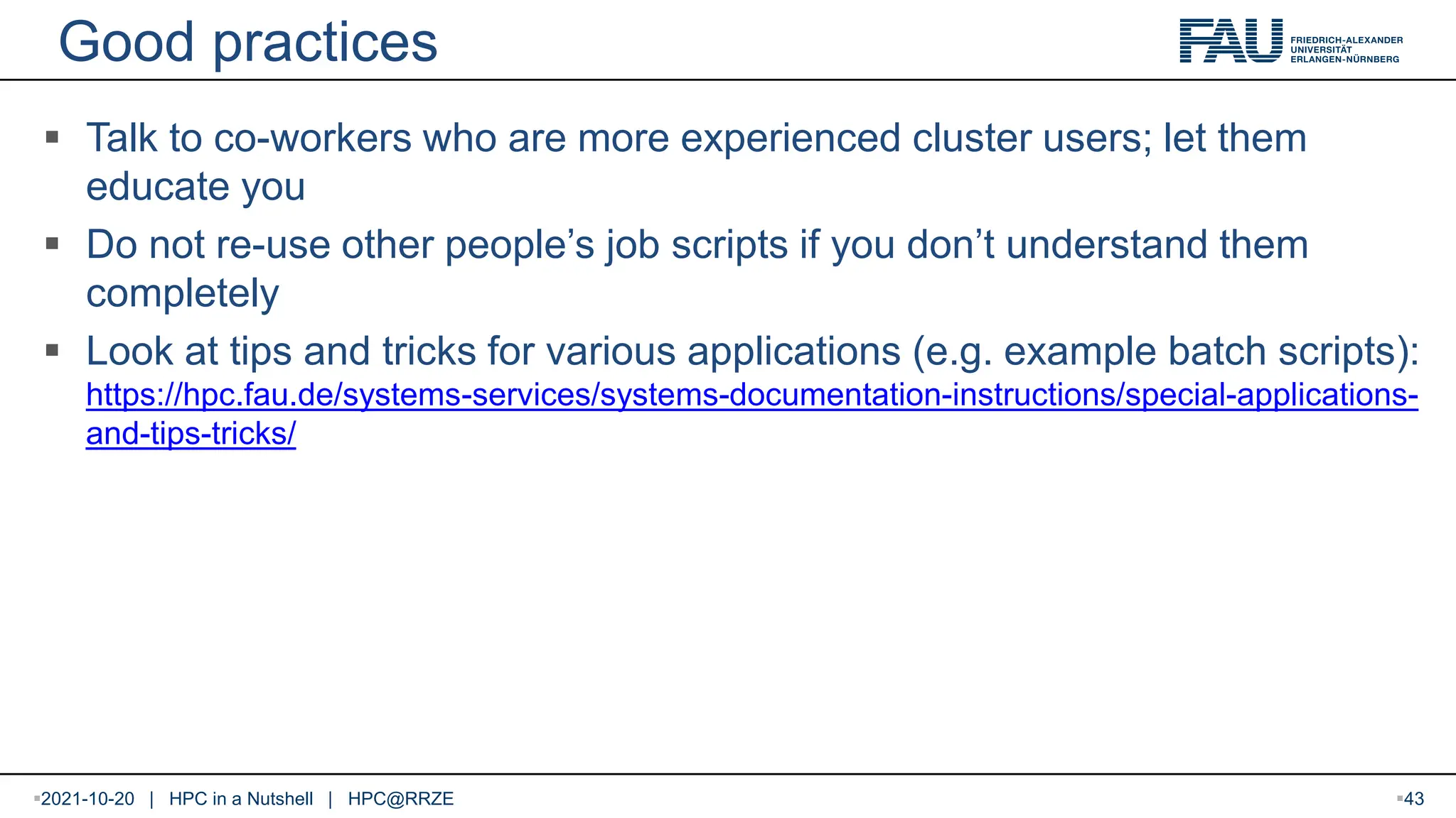 Good practices  Talk to co-workers who are more experienced cluster users; let them educate you  Do not re-use other people’s job scripts if you don’t understand them completely  Look at tips and tricks for various applications (e.g. example batch scripts): https://hpc.fau.de/systems-services/systems-documentation-instructions/special-applications- and-tips-tricks/ 2021-10-20 | HPC in a Nutshell | HPC@RRZE 43 