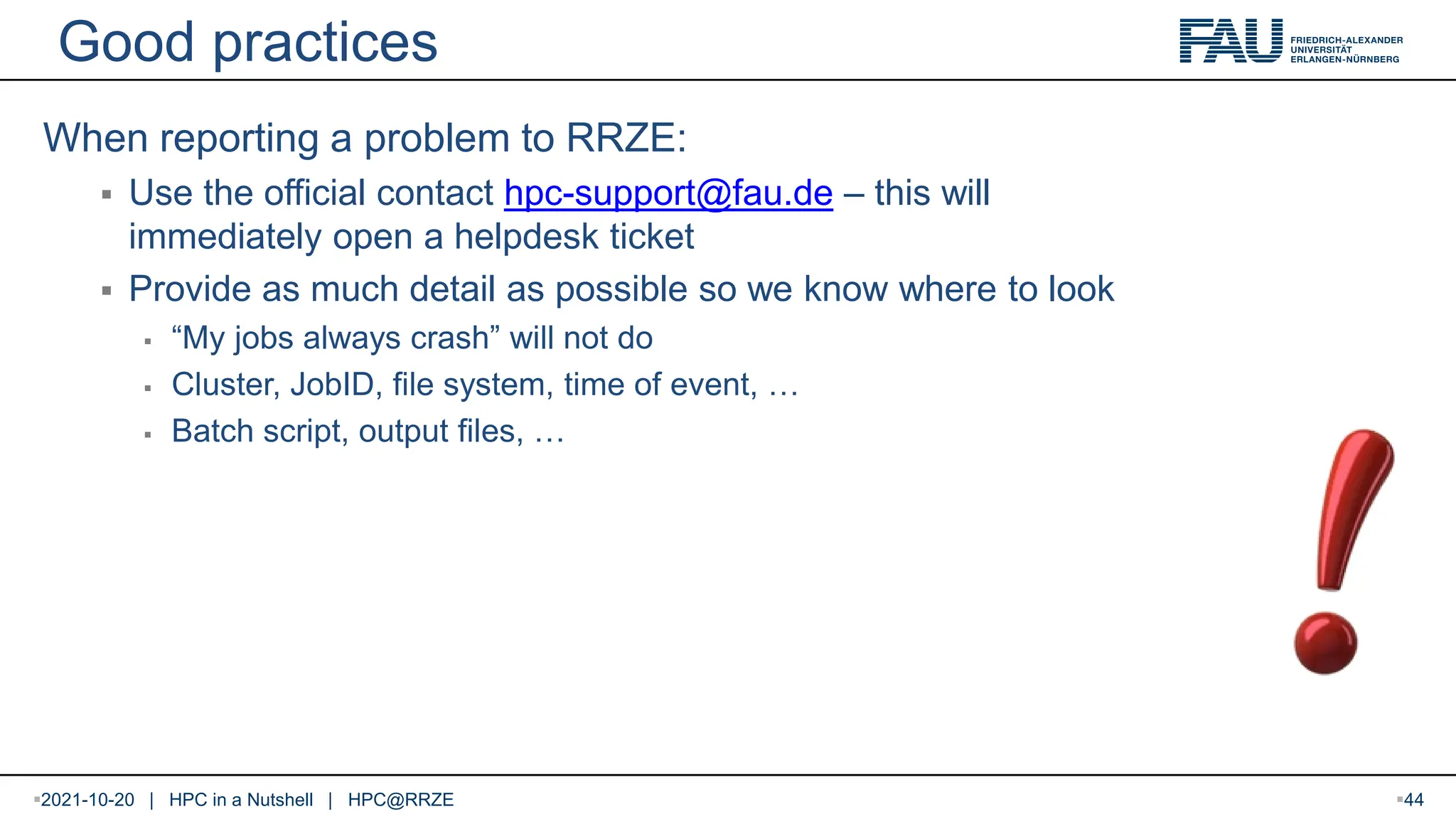Good practices When reporting a problem to RRZE:  Use the official contact hpc-support@fau.de – this will immediately open a helpdesk ticket  Provide as much detail as possible so we know where to look  “My jobs always crash” will not do  Cluster, JobID, file system, time of event, …  Batch script, output files, … 2021-10-20 | HPC in a Nutshell | HPC@RRZE 44 