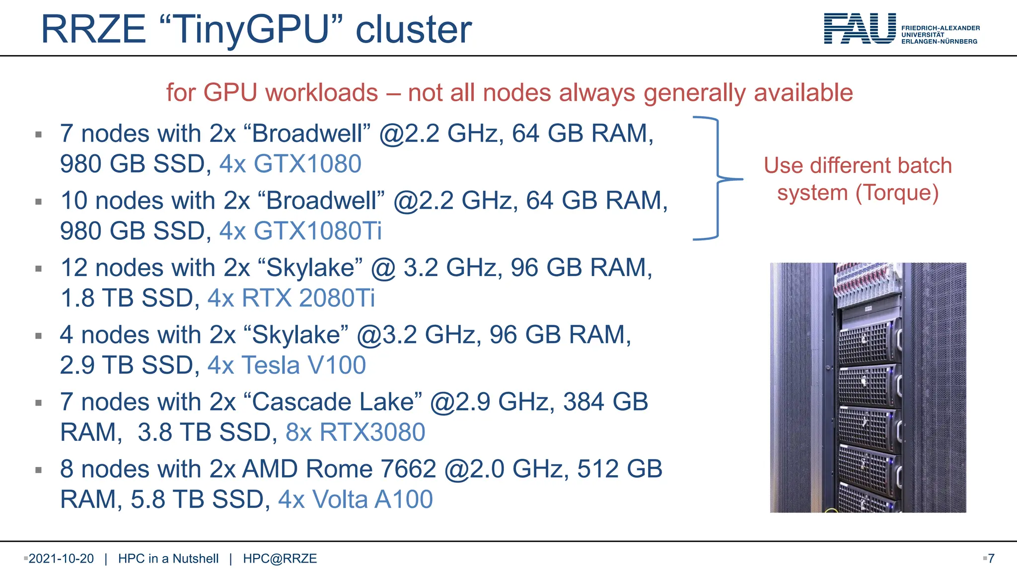 RRZE “TinyGPU” cluster  7 nodes with 2x “Broadwell” @2.2 GHz, 64 GB RAM, 980 GB SSD, 4x GTX1080  10 nodes with 2x “Broadwell” @2.2 GHz, 64 GB RAM, 980 GB SSD, 4x GTX1080Ti  12 nodes with 2x “Skylake” @ 3.2 GHz, 96 GB RAM, 1.8 TB SSD, 4x RTX 2080Ti  4 nodes with 2x “Skylake” @3.2 GHz, 96 GB RAM, 2.9 TB SSD, 4x Tesla V100  7 nodes with 2x “Cascade Lake” @2.9 GHz, 384 GB RAM, 3.8 TB SSD, 8x RTX3080  8 nodes with 2x AMD Rome 7662 @2.0 GHz, 512 GB RAM, 5.8 TB SSD, 4x Volta A100 for GPU workloads – not all nodes always generally available 2021-10-20 | HPC in a Nutshell | HPC@RRZE 7 Use different batch system (Torque) 
