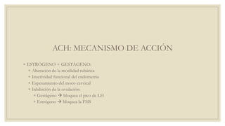 ACH: MECANISMO DE ACCIÓN
◦ ESTRÓGENO + GESTÁGENO:
◦ Alteración de la motilidad tubárica
◦ Inactividad funcional del endometrio
◦ Espesamiento del moco cervical
◦ Inhibición de la ovulación:
◦ Gestágeno  bloquea el pico de LH
◦ Estrógeno  bloquea la FHS
 