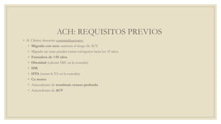 ACH: REQUISITOS PREVIOS
◦ H. Clínica: descartar contraindicaciones:
◦ Migraña con aura: aumenta el riesgo de ACV.
◦ Migraña sin aura: pueden tomar estrógenos hasta los 35 años.
◦ Fumadora de >35 años
◦ Obesidad (calcular IMC en la consulta)
◦ DM
◦ HTA (tomar la TA en la consulta)
◦ Ca mama
◦ Antecedentes de trombosis venosa profunda
◦ Antecedentes de ACV
 