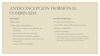 ANTICONCEPCIÓN HORMONAL
COMBINADA
VENTAJAS
◦ Muy eficaz
◦ Otros efectos beneficiosos:
◦ Mejoría de la dismenorrea, del acné, del
hirsutismo
◦ Buen control del ciclo menstrual
◦ Disminuyen la cantidad de sangrado
◦ Disminuyen el riesgo de cá de ovario y de
endometrio
◦ Vías no orales: comodidad
INCONVENIENTES
◦ Posibles contraindicaciones
◦ CI en HTA, obesas, DM, migraña con aura
◦ Requiere cumplimiento
◦ Efectos secundarios:
◦ Mastodinia, cefalea, spotting, amenorrea…
◦ Pueden aumentar el riesgo de tromboembolismo.
En el 1º año del tto, el riesgo es máximo, después
disminuye (¡NO HACER DESCANSOS!)
 
