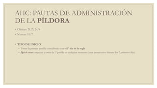 AHC: PAUTAS DE ADMINISTRACIÓN
DE LA PÍLDORA
◦ Clásicas: 21/7; 24/4
◦ Nuevas: 91/7…
◦ TIPO DE INICIO
◦ Tomar la primera pastilla coincidiendo con el 1º día de la regla
◦ Quick start: empezar a tomar la 1º pastilla en cualquier momento (usar preservativo durante los 7 primeros días)
 