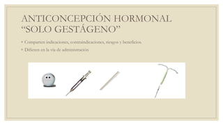 ANTICONCEPCIÓN HORMONAL
“SOLO GESTÁGENO”
◦ Comparten indicaciones, contraindicaciones, riesgos y beneficios.
◦ Difieren en la vía de administración
 