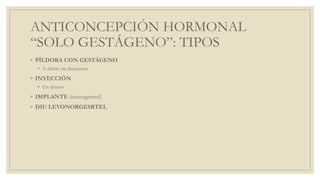 ANTICONCEPCIÓN HORMONAL
“SOLO GESTÁGENO”: TIPOS
◦ PÍLDORA CON GESTÁGENO
◦ A diario sin descansos
◦ INYECCIÓN
◦ En desuso
◦ IMPLANTE (etonogestrel)
◦ DIU LEVONORGESRTEL
 