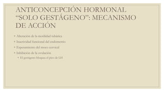 ANTICONCEPCIÓN HORMONAL
“SOLO GESTÁGENO”: MECANISMO
DE ACCIÓN
◦ Alteración de la motilidad tubárica
◦ Inactividad funcional del endometrio
◦ Espesamiento del moco cervical
◦ Inhibición de la ovulación
◦ El gestágeno bloquea el pico de LH
 