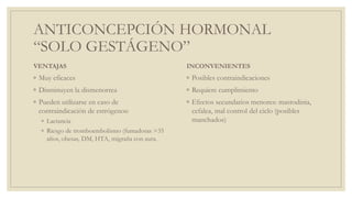 ANTICONCEPCIÓN HORMONAL
“SOLO GESTÁGENO”
VENTAJAS
◦ Muy eficaces
◦ Disminuyen la dismenorrea
◦ Pueden utilizarse en caso de
contraindicación de estrógenos:
◦ Lactancia
◦ Riesgo de tromboembolismo (fumadoras >35
años, obesas, DM, HTA, migraña con aura.
INCONVENIENTES
◦ Posibles contraindicaciones
◦ Requiere cumplimiento
◦ Efectos secundarios menores: mastodinia,
cefalea, mal control del ciclo (posibles
manchados)
 