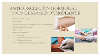 ANTICONCEPCIÓN HORMONAL
“SOLO GESTÁGENO”: IMPLANTE
◦ El método más eficaz.
◦ Subdérmico
◦ Usar preservativo los primeros 7 días tras la colocación
◦ Puede ponerlo la matrona
◦ Dura 3 años
◦ Patrón de sangrado:
◦ 1/3 No regla
◦ 1/3 Manchar un poco de vez en cuando
◦ 1/3 Manchar casi a diario
◦ Con el implante se puede ganar algo de peso
 
