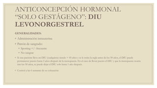 ANTICONCEPCIÓN HORMONAL
“SOLO GESTÁGENO”: DIU
LEVONORGESTREL
GENERALIDADES:
◦ Administración intrauterina
◦ Patrón de sangrado:
◦ Spotting +/- frecuente
◦ No sangrar
◦ Si una paciente lleva un DIU (cualquiera) siendo > 45 años y se le retira la regla antes de los 50 años, el DIU puede
permanecer puesto hasta 2 años después de la menopausia. En el caso de llevar puesto el DIU y que la menopausia ocurra
tras los 50 años, se puede dejar el DIU solo hasta 1 año después.
◦ Control a las 6 semanas de su colocación
 