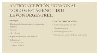 ANTICONCEPCIÓN HORMONAL
“SOLO GESTÁGENO”: DIU
LEVONORGESTREL
VENTAJAS
◦ Disminuye la dismenorrea y el volumen de
sangrado
◦ Cómodo
◦ Alta eficacia
◦ Rápida recuperación de la fertilidad
◦ Indicaciones:
◦ Anticoncepción
◦ Mirena  SMA
CONTRAINDICACIONES
◦ Hemorragia genital sin filiar
◦ Neoplasia uterina
◦ Infección genital activa
◦ Distorsiones severas de la cavidad uterina
 