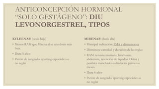 ANTICONCEPCIÓN HORMONAL
“SOLO GESTÁGENO”: DIU
LEVONORGESTREL, TIPOS
KYLEENA® (dosis baja)
◦ Menos RAM que Mirena al se una dosis más
baja.
◦ Dura 5 años
◦ Patrón de sangrado: spotting esporádico o
no reglar
MIRENA® (dosis alta)
◦ Principal indicación: SMA y dismenorrea
◦ Disminuye cantidad y duración de las reglas
◦ RAM: tensión mamaria, hinchazón
abdomina, retención de líquidos. Dolor y
posibles manchados a diario los primeros
meses.
◦ Dura 6 años
◦ Patrón de sangrado: spotting esporádico o
no reglar
 