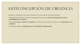 ANTICONCEPCIÓN DE URGENCIA
◦ Fármacos o dispositivos que evitan el embarazo tras una relación sexual sin protección.
◦ Efectividad relacionada con el tiempo transcurrido tras el coito: cuanto más tiempo pasa, menos
probabilidad de ser efectiva.
◦ Objetivo: prevenir o retrasar la ovulación y, en caso de que la ovulación ocurra, que el endometrio no sea
receptivo.
◦ Son métodos efectivos siempre que no se haya dado la implantación.
 