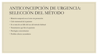 ANTICONCEPCIÓN DE URGENCIA:
SELECCIÓN DEL MÉTODO
◦ Relación temporal con el coito sin protección
◦ Ciclo menstrual de la paciente
◦ Si se trata de un fallo del uso del método habitual
◦ Tratamientos que lleva la paciente
◦ Patologías concomitantes
◦ Posibles efectos secundarios
 