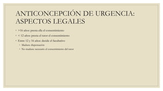 ANTICONCEPCIÓN DE URGENCIA:
ASPECTOS LEGALES
◦ >16 años: presta ella el consentimiento
◦ < 12 años: presta el tutor el consentimiento
◦ Entre 12 y 16 años: decide el facultativo
◦ Madura: dispensación
◦ No madura: necesario el consentimiento del tutor
 