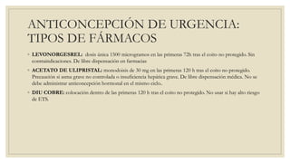 ANTICONCEPCIÓN DE URGENCIA:
TIPOS DE FÁRMACOS
◦ LEVONORGESREL: dosis única 1500 microgramos en las primeras 72h tras el coito no protegido. Sin
contraindicaciones. De libre dispensación en farmacias
◦ ACETATO DE ULIPRISTAL: monodoisis de 30 mg en las primeras 120 h tras el coito no protegido.
Precaución si asma grave no controlada o insuficiencia hepática grave. De libre dispensación médica. No se
debe administrar anticoncepción hormonal en el mismo ciclo..
◦ DIU COBRE: colocación dentro de las primeras 120 h tras el coito no protegido. No usar si hay alto riesgo
de ETS.
 