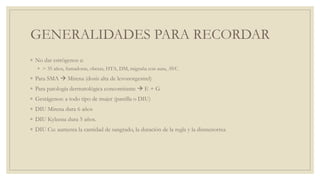 GENERALIDADES PARA RECORDAR
◦ No dar estrógenos a:
◦ > 35 años, fumadoras, obesas, HTA, DM, migraña con aura, AVC
◦ Para SMA  Mirena (dosis alta de levonorgestrel)
◦ Para patología dermatológica concomitante  E + G
◦ Gestágenos: a todo tipo de mujer (pastilla o DIU)
◦ DIU Mirena dura 6 años
◦ DIU Kyleena dura 5 años.
◦ DIU Cu: aumenta la cantidad de sangrado, la duración de la regla y la dismenorrea
 