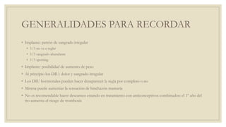 GENERALIDADES PARA RECORDAR
◦ Implante: patrón de sangrado irregular
◦ 1/3 no va a reglar
◦ 1/3 sangrado abundante
◦ 1/3 spotting
◦ Implante: posibilidad de aumento de peso
◦ Al principio los DIU: dolor y sangrado irregular
◦ Los DIU hormonales pueden hacer desaparecer la regla por completo o no
◦ Mirena puede aumentar la sensación de hinchazón mamaria
◦ No es recomendable hacer descansos estando en tratamiento con anticonceptivos combinados: el 1º año del
tto aumenta el riesgo de trombosis
 