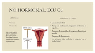 NO HORMONAL: DIU Cu
VENTAJAS
◦ Eficaz
◦ Cómodo
INCONVENIENTES
◦ Colocación molesta
◦ Riesgo de perforación, migración abdominal o
expulsión
◦ Aumento de la cantidad de sangrado, duración de
la regla
◦ Aumento de dismenorrea
◦ Los primeros días: molestias o sangrado con o
sin las RRSS
MECANISMO
DE ACCIÓN
Produccón de un
medio intrauterino
espermicida
 