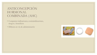 ANTICONCEPCIÓN
HORMONAL
COMBINADA (AHC)
◦ Comparten indicaciones, contraindicaciones,
riesgos y beneficios
◦ Difieren en vía de administración
 