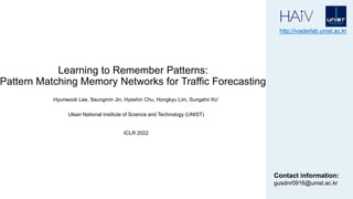 Learning to Remember Patterns:
Pattern Matching Memory Networks for Traffic Forecasting
Hyunwook Lee, Seungmin Jin, Hyeshin Chu, Hongkyu Lim, Sungahn Ko*
http://ivaderlab.unist.ac.kr
Contact information:
gusdnr0916@unist.ac.kr
Ulsan National Institute of Science and Technology (UNIST)
ICLR 2022
 
