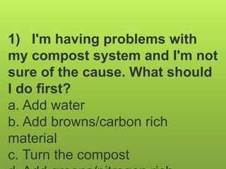 1) I'm having problems with
my compost system and I'm not
sure of the cause. What should
I do first?
a. Add water
b. Add browns/carbon rich
material
c. Turn the compost
 