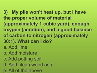 3) My pile won't heat up, but I have
the proper volume of material
(approximately 1 cubic yard), enough
oxygen (aeration), and a good balance
of carbon to nitrogen (approximately
30:1). What can I do?
a. Add lime
b. Add moisture
c. Add potting soil
d. Add clean wood ash
e. All of the above
 