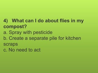 4) What can I do about flies in my
compost?
a. Spray with pesticide
b. Create a separate pile for kitchen
scraps
c. No need to act
 
