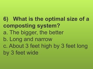 6) What is the optimal size of a
composting system?
a. The bigger, the better
b. Long and narrow
c. About 3 feet high by 3 feet long
by 3 feet wide
 