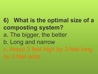 6) What is the optimal size of a
composting system?
a. The bigger, the better
b. Long and narrow
c. About 3 feet high by 3 feet long
by 3 feet wide
 
