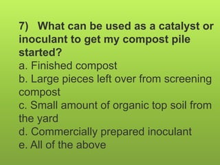 7) What can be used as a catalyst or
inoculant to get my compost pile
started?
a. Finished compost
b. Large pieces left over from screening
compost
c. Small amount of organic top soil from
the yard
d. Commercially prepared inoculant
e. All of the above
 