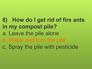 8) How do I get rid of fire ants
in my compost pile?
a. Leave the pile alone
b. Water and turn the pile
c. Spray the pile with pesticide
 