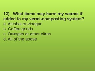 12) What items may harm my worms if
added to my vermi-composting system?
a. Alcohol or vinegar
b. Coffee grinds
c. Oranges or other citrus
d. All of the above
 