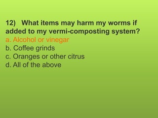 12) What items may harm my worms if
added to my vermi-composting system?
a. Alcohol or vinegar
b. Coffee grinds
c. Oranges or other citrus
d. All of the above
 