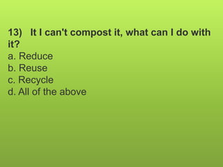 13) It I can't compost it, what can I do with
it?
a. Reduce
b. Reuse
c. Recycle
d. All of the above
 