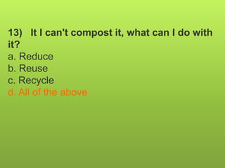 13) It I can't compost it, what can I do with
it?
a. Reduce
b. Reuse
c. Recycle
d. All of the above
 