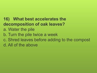 16) What best accelerates the
decomposition of oak leaves?
a. Water the pile
b. Turn the pile twice a week
c. Shred leaves before adding to the compost
d. All of the above
 