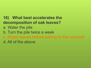 16) What best accelerates the
decomposition of oak leaves?
a. Water the pile
b. Turn the pile twice a week
c. Shred leaves before adding to the compost
d. All of the above
 