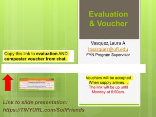 Evaluation
& Voucher
Link to slide presentation:
https://TINYURL.com/SoilFriends
Vouchers will be accepted
When supply arrives…
The link will be up until
Monday at 8:00am.
Vasquez,Laura A
lavasquez@ufl.edu
FYN Program Supervisor
Copy this link to evaluation AND
composter voucher from chat.
 