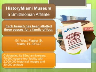 HistoryMiami Museum
a Smithsonian Affiliate
Each branch has been allotted
three passes for a family of four.
101 West Flagler St,
Miami, FL 33130
https://mdpls.org/museum-pass
Celebrating its 82nd anniversary,
70,000-square-foot facility with
2,000,000 historical images and
30,000 artifacts
 
